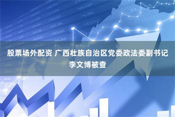 股票场外配资 广西壮族自治区党委政法委副书记李文博被查