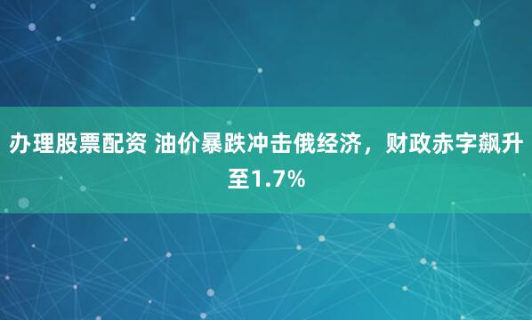 办理股票配资 油价暴跌冲击俄经济，财政赤字飙升至1.7%