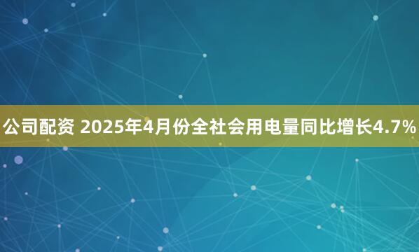 公司配资 2025年4月份全社会用电量同比增长4.7%