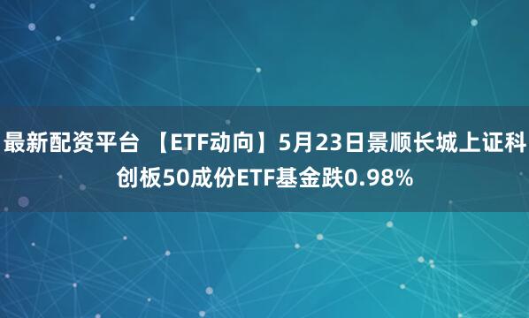 最新配资平台 【ETF动向】5月23日景顺长城上证科创板50成份ETF基金跌0.98%