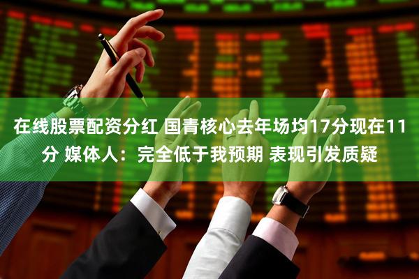 在线股票配资分红 国青核心去年场均17分现在11分 媒体人：完全低于我预期 表现引发质疑