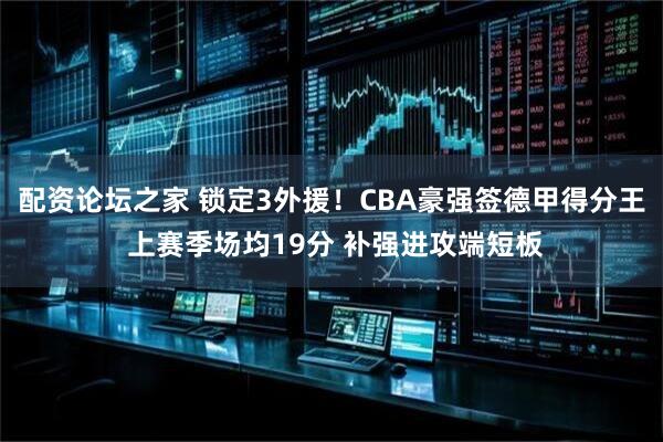 配资论坛之家 锁定3外援！CBA豪强签德甲得分王 上赛季场均19分 补强进攻端短板