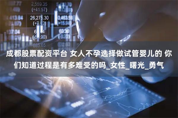 成都股票配资平台 女人不孕选择做试管婴儿的 你们知道过程是有多难受的吗_女性_曙光_勇气