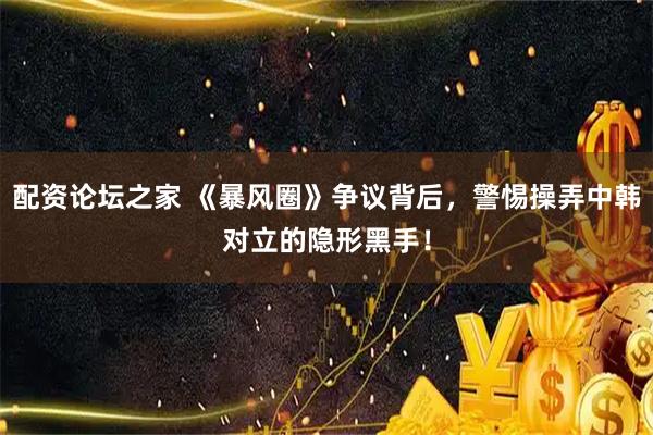 配资论坛之家 《暴风圈》争议背后，警惕操弄中韩对立的隐形黑手！