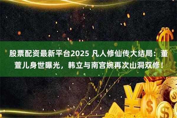 股票配资最新平台2025 凡人修仙传大结局：董萱儿身世曝光，韩立与南宫婉再次山洞双修！